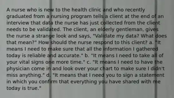 A nurse who is new to the health clinic and who recently graduated from a nursing program tells a client at the end of an interview that data the nurse has just collected from the client needs to be validated. The client, an elderly gentleman, gives the nurse a strange look and says, "Validate my data? What does that mean?" How should the nurse respond to this client? a. "It means I need to make sure that all the information I gathered today is reliable and accurate." b. "It means I need to take all of your vital signs one more time." c. "It means I need to have the physician come in and look over your chart to make sure I didn't miss anything." d. "It means that I need you to sign a statement in which you confirm that everything you have shared with me today is true."