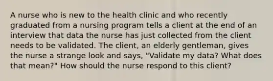 A nurse who is new to the health clinic and who recently graduated from a nursing program tells a client at the end of an interview that data the nurse has just collected from the client needs to be validated. The client, an elderly gentleman, gives the nurse a strange look and says, "Validate my data? What does that mean?" How should the nurse respond to this client?