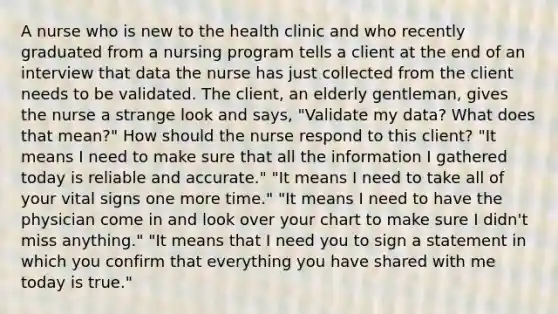 A nurse who is new to the health clinic and who recently graduated from a nursing program tells a client at the end of an interview that data the nurse has just collected from the client needs to be validated. The client, an elderly gentleman, gives the nurse a strange look and says, "Validate my data? What does that mean?" How should the nurse respond to this client? "It means I need to make sure that all the information I gathered today is reliable and accurate." "It means I need to take all of your vital signs one more time." "It means I need to have the physician come in and look over your chart to make sure I didn't miss anything." "It means that I need you to sign a statement in which you confirm that everything you have shared with me today is true."