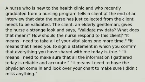 A nurse who is new to the health clinic and who recently graduated from a nursing program tells a client at the end of an interview that data the nurse has just collected from the client needs to be validated. The client, an elderly gentleman, gives the nurse a strange look and says, "Validate my data? What does that mean?" How should the nurse respond to this client? "It means I need to take all of your vital signs one more time." "It means that I need you to sign a statement in which you confirm that everything you have shared with me today is true." "It means I need to make sure that all the information I gathered today is reliable and accurate." "It means I need to have the physician come in and look over your chart to make sure I didn't miss anything."