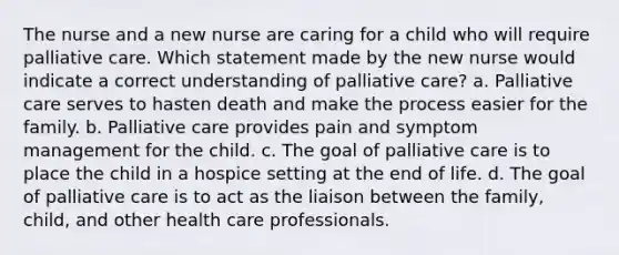 The nurse and a new nurse are caring for a child who will require palliative care. Which statement made by the new nurse would indicate a correct understanding of palliative care? a. Palliative care serves to hasten death and make the process easier for the family. b. Palliative care provides pain and symptom management for the child. c. The goal of palliative care is to place the child in a hospice setting at the end of life. d. The goal of palliative care is to act as the liaison between the family, child, and other health care professionals.