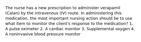 The nurse has a new prescription to administer verapamil (Calan) by the intravenous (IV) route. In administering this medication, the most important nursing action should be to use what item to monitor the client's response to the medication? 1. A pulse oximeter 2. A cardiac monitor 3. Supplemental oxygen 4. A noninvasive blood pressure monitor