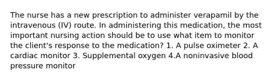 The nurse has a new prescription to administer verapamil by the intravenous (IV) route. In administering this medication, the most important nursing action should be to use what item to monitor the client's response to the medication? 1. A pulse oximeter 2. A cardiac monitor 3. Supplemental oxygen 4.A noninvasive blood pressure monitor