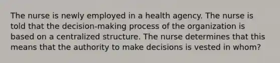 The nurse is newly employed in a health agency. The nurse is told that the decision-making process of the organization is based on a centralized structure. The nurse determines that this means that the authority to make decisions is vested in whom?