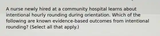 A nurse newly hired at a community hospital learns about intentional hourly rounding during orientation. Which of the following are known evidence-based outcomes from intentional rounding? (Select all that apply.)