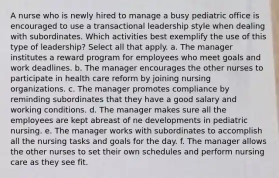 A nurse who is newly hired to manage a busy pediatric office is encouraged to use a transactional leadership style when dealing with subordinates. Which activities best exemplify the use of this type of leadership? Select all that apply. a. The manager institutes a reward program for employees who meet goals and work deadlines. b. The manager encourages the other nurses to participate in health care reform by joining nursing organizations. c. The manager promotes compliance by reminding subordinates that they have a good salary and working conditions. d. The manager makes sure all the employees are kept abreast of ne developments in pediatric nursing. e. The manager works with subordinates to accomplish all the nursing tasks and goals for the day. f. The manager allows the other nurses to set their own schedules and perform nursing care as they see fit.