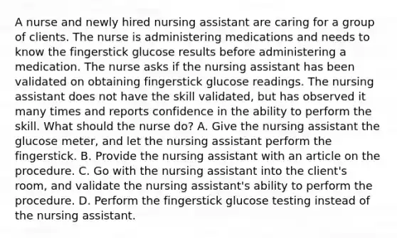 A nurse and newly hired nursing assistant are caring for a group of clients. The nurse is administering medications and needs to know the fingerstick glucose results before administering a medication. The nurse asks if the nursing assistant has been validated on obtaining fingerstick glucose readings. The nursing assistant does not have the skill validated, but has observed it many times and reports confidence in the ability to perform the skill. What should the nurse do? A. Give the nursing assistant the glucose meter, and let the nursing assistant perform the fingerstick. B. Provide the nursing assistant with an article on the procedure. C. Go with the nursing assistant into the client's room, and validate the nursing assistant's ability to perform the procedure. D. Perform the fingerstick glucose testing instead of the nursing assistant.