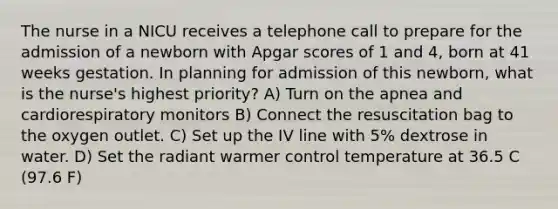 The nurse in a NICU receives a telephone call to prepare for the admission of a newborn with Apgar scores of 1 and 4, born at 41 weeks gestation. In planning for admission of this newborn, what is the nurse's highest priority? A) Turn on the apnea and cardiorespiratory monitors B) Connect the resuscitation bag to the oxygen outlet. C) Set up the IV line with 5% dextrose in water. D) Set the radiant warmer control temperature at 36.5 C (97.6 F)