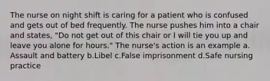 The nurse on night shift is caring for a patient who is confused and gets out of bed frequently. The nurse pushes him into a chair and states, "Do not get out of this chair or I will tie you up and leave you alone for hours." The nurse's action is an example a. Assault and battery b.Libel c.False imprisonment d.Safe nursing practice