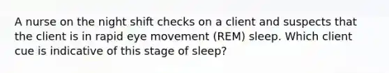 A nurse on the night shift checks on a client and suspects that the client is in rapid eye movement (REM) sleep. Which client cue is indicative of this stage of sleep?