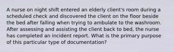 A nurse on night shift entered an elderly client's room during a scheduled check and discovered the client on the floor beside the bed after falling when trying to ambulate to the washroom. After assessing and assisting the client back to bed, the nurse has completed an incident report. What is the primary purpose of this particular type of documentation?