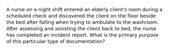 A nurse on a night shift entered an elderly client's room during a scheduled check and discovered the client on the floor beside the bed after falling when trying to ambulate to the washroom. After assessing and assisting the client back to bed, the nurse has completed an incident report. What is the primary purpose of this particular type of documentation?