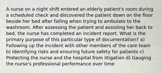 A nurse on a night shift entered an elderly patient's room during a scheduled check and discovered the patient down on the floor beside her bed after falling when trying to ambulate to the washroom. After assessing the patient and assisting her back to bed, the nurse has completed an incident report. What is the primary purpose of this particular type of documentation? a) Following up the incident with other members of the care team b) Identifying risks and ensuring future safety for patients c) Protecting the nurse and the hospital from litigation d) Gauging the nurse's professional performance over time