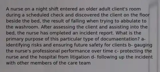 A nurse on a night shift entered an older adult client's room during a scheduled check and discovered the client on the floor beside the bed, the result of falling when trying to abbulate to the washroom. After assessing the client and assisting into the bed, the nurse has ompleted an incident report. What is the primary purpose of this particular type of documaentation? a- identifying risks and ensuring future safety for clients b- gauging the nurse's professional performance over time c- protecting the nurse and the hospital from litigation d- following up the incident with other members of the care team