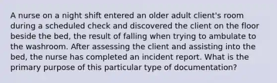 A nurse on a night shift entered an older adult client's room during a scheduled check and discovered the client on the floor beside the bed, the result of falling when trying to ambulate to the washroom. After assessing the client and assisting into the bed, the nurse has completed an incident report. What is the primary purpose of this particular type of documentation?