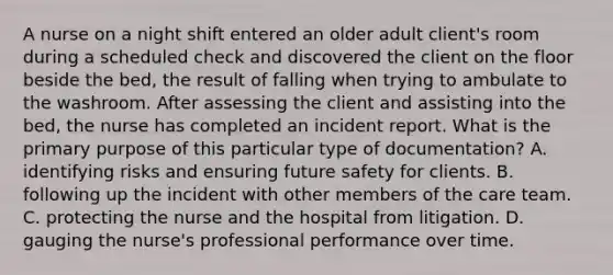 A nurse on a night shift entered an older adult client's room during a scheduled check and discovered the client on the floor beside the bed, the result of falling when trying to ambulate to the washroom. After assessing the client and assisting into the bed, the nurse has completed an incident report. What is the primary purpose of this particular type of documentation? A. identifying risks and ensuring future safety for clients. B. following up the incident with other members of the care team. C. protecting the nurse and the hospital from litigation. D. gauging the nurse's professional performance over time.