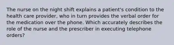 The nurse on the night shift explains a patient's condition to the health care provider, who in turn provides the verbal order for the medication over the phone. Which accurately describes the role of the nurse and the prescriber in executing telephone orders?