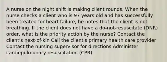 A nurse on the night shift is making client rounds. When the nurse checks a client who is 97 years old and has successfully been treated for heart failure, he notes that the client is not breathing. If the client does not have a do-not-resuscitate (DNR) order, what is the priority action by the nurse? Contact the client's next-of-kin Call the client's primary health care provider Contact the nursing supervisor for directions Administer cardiopulmonary resuscitation (CPR)