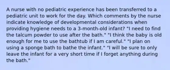 A nurse with no pediatric experience has been transferred to a pediatric unit to work for the day. Which comments by the nurse indicate knowledge of developmental considerations when providing hygiene needs to a 3-month-old infant? "I need to find the talcum powder to use after the bath." "I think the baby is old enough for me to use the bathtub if I am careful." "I plan on using a sponge bath to bathe the infant." "I will be sure to only leave the infant for a very short time if I forget anything during the bath."