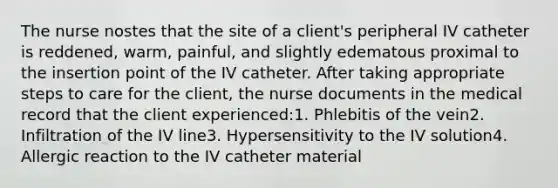 The nurse nostes that the site of a client's peripheral IV catheter is reddened, warm, painful, and slightly edematous proximal to the insertion point of the IV catheter. After taking appropriate steps to care for the client, the nurse documents in the medical record that the client experienced:1. Phlebitis of the vein2. Infiltration of the IV line3. Hypersensitivity to the IV solution4. Allergic reaction to the IV catheter material