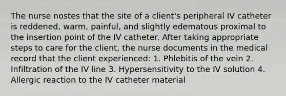 The nurse nostes that the site of a client's peripheral IV catheter is reddened, warm, painful, and slightly edematous proximal to the insertion point of the IV catheter. After taking appropriate steps to care for the client, the nurse documents in the medical record that the client experienced: 1. Phlebitis of the vein 2. Infiltration of the IV line 3. Hypersensitivity to the IV solution 4. Allergic reaction to the IV catheter material