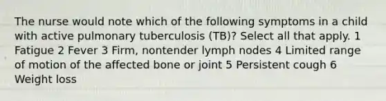 The nurse would note which of the following symptoms in a child with active pulmonary tuberculosis (TB)? Select all that apply. 1 Fatigue 2 Fever 3 Firm, nontender lymph nodes 4 Limited range of motion of the affected bone or joint 5 Persistent cough 6 Weight loss