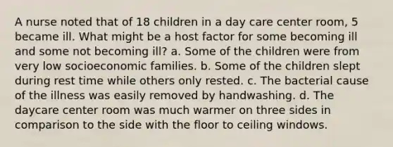 A nurse noted that of 18 children in a day care center room, 5 became ill. What might be a host factor for some becoming ill and some not becoming ill? a. Some of the children were from very low socioeconomic families. b. Some of the children slept during rest time while others only rested. c. The bacterial cause of the illness was easily removed by handwashing. d. The daycare center room was much warmer on three sides in comparison to the side with the floor to ceiling windows.