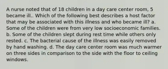 A nurse noted that of 18 children in a day care center room, 5 became ill.. Which of the following best describes a host factor that may be associated with this illness and who became ill? a. Some of the children were from very low socioeconomic families. b. Some of the children slept during rest time while others only rested. c. The bacterial cause of the illness was easily removed by hand washing. d. The day care center room was much warmer on three sides in comparison to the side with the floor to ceiling windows.