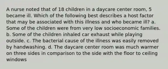 A nurse noted that of 18 children in a daycare center room, 5 became ill. Which of the following best describes a host factor that may be associated with this illness and who became ill? a. Some of the children were from very low socioeconomic families. b. Some of the children inhaled car exhaust while playing outside. c. The bacterial cause of the illness was easily removed by handwashing. d. The daycare center room was much warmer on three sides in comparison to the side with the floor to ceiling windows