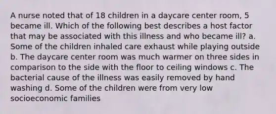 A nurse noted that of 18 children in a daycare center room, 5 became ill. Which of the following best describes a host factor that may be associated with this illness and who became ill? a. Some of the children inhaled care exhaust while playing outside b. The daycare center room was much warmer on three sides in comparison to the side with the floor to ceiling windows c. The bacterial cause of the illness was easily removed by hand washing d. Some of the children were from very low socioeconomic families