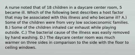 A nurse noted that of 18 children in a daycare center room, 5 became ill. Which of the following best describes a host factor that may be associated with this illness and who became ill? A.) Some of the children were from very low socioeconomic families. B.) Some of the children inhaled car exhaust while playing outside. C.) The bacterial cause of the illness was easily removed by hand washing. D.) The daycare center room was much warmer on three sides in comparison to the side with the floor to ceiling windows.