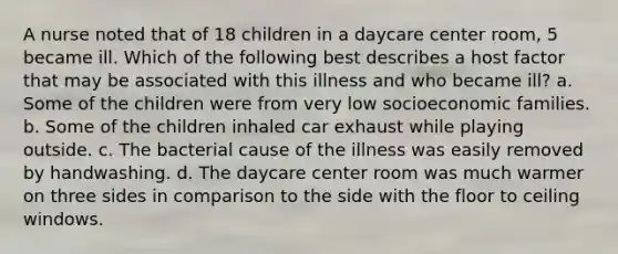 A nurse noted that of 18 children in a daycare center room, 5 became ill. Which of the following best describes a host factor that may be associated with this illness and who became ill? a. Some of the children were from very low socioeconomic families. b. Some of the children inhaled car exhaust while playing outside. c. The bacterial cause of the illness was easily removed by handwashing. d. The daycare center room was much warmer on three sides in comparison to the side with the floor to ceiling windows.