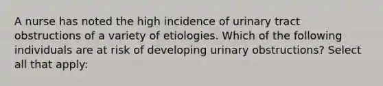 A nurse has noted the high incidence of urinary tract obstructions of a variety of etiologies. Which of the following individuals are at risk of developing urinary obstructions? Select all that apply: