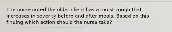 The nurse noted the older client has a moist cough that increases in severity before and after meals. Based on this finding which action should the nurse take?