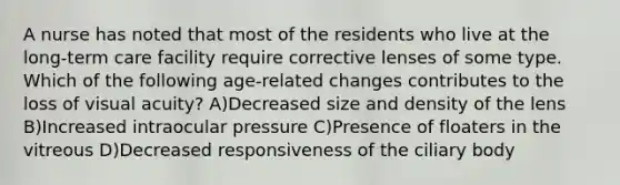 A nurse has noted that most of the residents who live at the long-term care facility require corrective lenses of some type. Which of the following age-related changes contributes to the loss of visual acuity? A)Decreased size and density of the lens B)Increased intraocular pressure C)Presence of floaters in the vitreous D)Decreased responsiveness of the ciliary body