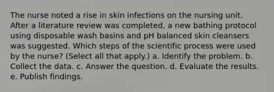 The nurse noted a rise in skin infections on the nursing unit. After a literature review was completed, a new bathing protocol using disposable wash basins and pH balanced skin cleansers was suggested. Which steps of the scientific process were used by the nurse? (Select all that apply.) a. Identify the problem. b. Collect the data. c. Answer the question. d. Evaluate the results. e. Publish findings.