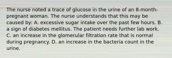 The nurse noted a trace of glucose in the urine of an 8-month-pregnant woman. The nurse understands that this may be caused by: A. excessive sugar intake over the past few hours. B. a sign of diabetes mellitus. The patient needs further lab work. C. an increase in the glomerular filtration rate that is normal during pregnancy. D. an increase in the bacteria count in the urine.