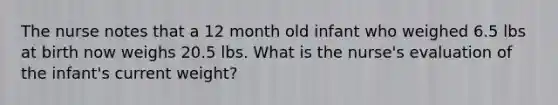 The nurse notes that a 12 month old infant who weighed 6.5 lbs at birth now weighs 20.5 lbs. What is the nurse's evaluation of the infant's current weight?