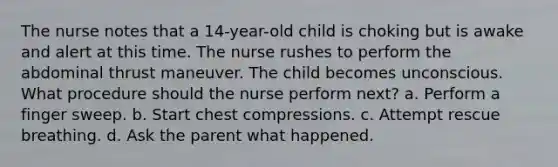 The nurse notes that a 14-year-old child is choking but is awake and alert at this time. The nurse rushes to perform the abdominal thrust maneuver. The child becomes unconscious. What procedure should the nurse perform next? a. Perform a finger sweep. b. Start chest compressions. c. Attempt rescue breathing. d. Ask the parent what happened.