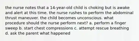 the nurse notes that a 14-year-old child is choking but is awake and alert at this time. the nurse rushes to perform the abdominal thrust maneuver. the child becomes unconscious. what procedure should the nurse perform next? a. perform a finger sweep b. start chest compressions c. attempt rescue breathing d. ask the parent what happened