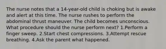 The nurse notes that a 14-year-old child is choking but is awake and alert at this time. The nurse rushes to perform the abdominal thrust maneuver. The child becomes unconscious. What procedure should the nurse perform next? 1.Perform a finger sweep. 2.Start chest compressions. 3.Attempt rescue breathing. 4.Ask the parent what happened.