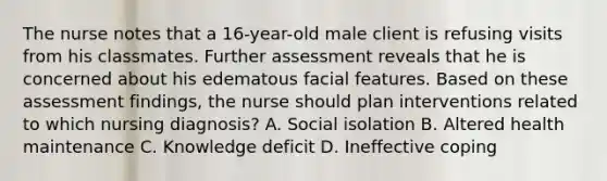 The nurse notes that a 16-year-old male client is refusing visits from his classmates. Further assessment reveals that he is concerned about his edematous facial features. Based on these assessment findings, the nurse should plan interventions related to which nursing diagnosis? A. Social isolation B. Altered health maintenance C. Knowledge deficit D. Ineffective coping