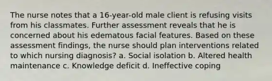 The nurse notes that a 16-year-old male client is refusing visits from his classmates. Further assessment reveals that he is concerned about his edematous facial features. Based on these assessment findings, the nurse should plan interventions related to which nursing diagnosis? a. Social isolation b. Altered health maintenance c. Knowledge deficit d. Ineffective coping