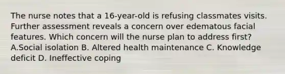 The nurse notes that a 16-year-old is refusing classmates visits. Further assessment reveals a concern over edematous facial features. Which concern will the nurse plan to address first? A.Social isolation B. Altered health maintenance C. Knowledge deficit D. Ineffective coping