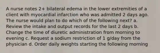 A nurse notes 2+ bilateral edema in the lower extremities of a client with myocardial infarction who was admitted 2 days ago. The nurse would plan to do which of the following next? a. Review the intake and output records for the last 2 days b. Change the time of diuretic administration from morning to evening c. Request a sodium restriction of 1 g/day from the physician d. Order daily weights starting the following morning