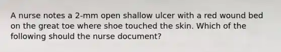 A nurse notes a 2-mm open shallow ulcer with a red wound bed on the great toe where shoe touched the skin. Which of the following should the nurse document?