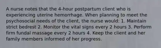 A nurse notes that the 4-hour postpartum client who is experiencing uterine hemorrhage. When planning to meet the psychosocial needs of the client, the nurse would: 1. Maintain strict bedrest 2. Monitor the vital signs every 2 hours 3. Perform firm fundal massage every 2 hours 4. Keep the client and her family members informed of her progress.