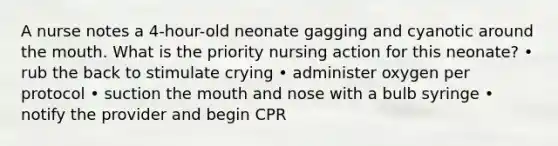 A nurse notes a 4-hour-old neonate gagging and cyanotic around the mouth. What is the priority nursing action for this neonate? • rub the back to stimulate crying • administer oxygen per protocol • suction the mouth and nose with a bulb syringe • notify the provider and begin CPR