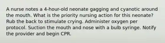 A nurse notes a 4-hour-old neonate gagging and cyanotic around the mouth. What is the priority nursing action for this neonate? Rub the back to stimulate crying. Administer oxygen per protocol. Suction the mouth and nose with a bulb syringe. Notify the provider and begin CPR.