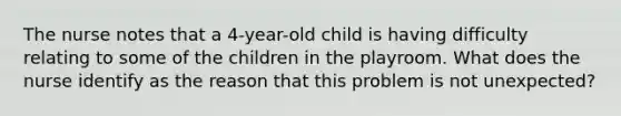 The nurse notes that a 4-year-old child is having difficulty relating to some of the children in the playroom. What does the nurse identify as the reason that this problem is not unexpected?